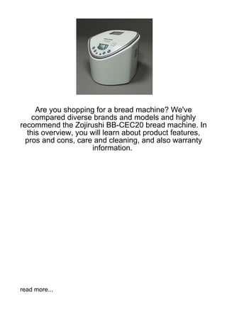 Are you shopping for a bread machine? We've
    compared diverse brands and models and highly
recommend the Zojirushi BB-CEC20 bread machine. In
  this overview, you will learn about product features,
  pros and cons, care and cleaning, and also warranty
                      information.




read more...
 