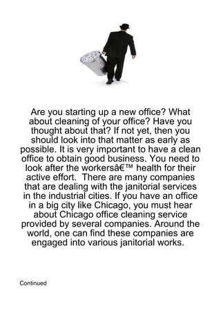 Are you starting up a new office? What
    about cleaning of your office? Have you
     thought about that? If not yet, then you
     should look into that matter as early as
possible. It is very important to have a clean
office to obtain good business. You need to
  look after the workersâ€™ health for their
   active effort. There are many companies
  that are dealing with the janitorial services
 in the industrial cities. If you have an office
    in a big city like Chicago, you must hear
      about Chicago office cleaning service
provided by several companies. Around the
   world, one can find these companies are
     engaged into various janitorial works.



Continued
 