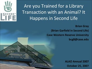 Are you Trained for a Library 
Transaction with an Animal? It 
   Happens in Second Life
                                  Brian Gray
              (Brian Garfield in Second Life)
           Case Western Reserve University
                             bcg8@case.edu




                         ALAO Annual 2007
                          October 25, 2007