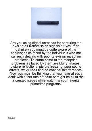 Are you using digital antennas for capturing the
    over-to-air transmission signals? If yes, then
      definitely you must be quite aware of the
  challenges as faced by the individuals who are
  currently dealing with poor television reception
     problems. To name some of the reception
  problems as faced by them are blurry images,
  picture reflections, picture freezing, poor sound
 effects, wavy lines and co-channel interferences.
 Now you must be thinking that you have already
dealt with either one of these or might be all of the
   aforesaid issues while watching your favorite
                 primetime programs.




dipole
 
