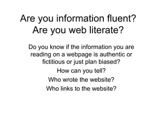 Are you information fluent? Are you web literate? Do you know if the information you are reading on a webpage is authentic or fictitious or just plan biased? How can you tell? Who wrote the website? Who links to the website? 