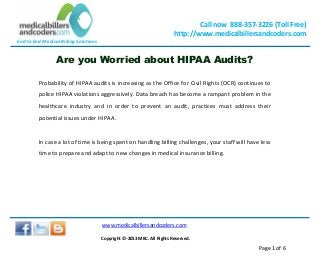End to End Medical Billing Solutions
Call now 888-357-3226 (Toll Free)
http://www.medicalbillersandcoders.com
www.medicalbillersandcoders.com
Copyright ©-2013 MBC. All Rights Reserved.
Page 1 of 6
Are you Worried about HIPAA Audits?
Probability of HIPAA audits is increasing as the Office for Civil Rights (OCR) continues to
police HIPAA violations aggressively. Data breach has become a rampant problem in the
healthcare industry and in order to prevent an audit, practices must address their
potential issues under HIPAA.
In case a lot of time is being spent on handling billing challenges, your staff will have less
time to prepare and adapt to new changes in medical insurance billing.
 