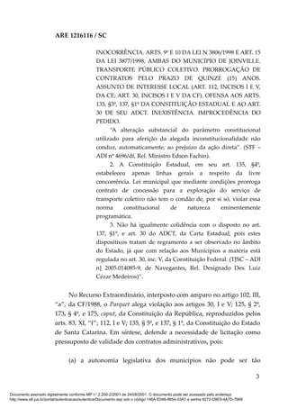 ARE 1216116 / SC
INOCORRÊNCIA. ARTS. 9º E 10 DA LEI N 3806/1998 E ART. 15
DA LEI 3877/1998, AMBAS DO MUNICÍPIO DE JOINVILLE.
TRANSPORTE PÚBLICO COLETIVO. PRORROGAÇÃO DE
CONTRATOS PELO PRAZO DE QUINZE (15) ANOS.
ASSUNTO DE INTERESSE LOCAL (ART. 112, INCISOS I E V,
DA CE; ART. 30, INCISOS I E V DA CF). OFENSA AOS ARTS.
135, §3º, 137, §1º DA CONSTITUIÇÃO ESTADUAL E AO ART.
30 DE SEU ADCT. INEXISTÊNCIA. IMPROCEDÊNCIA DO
PEDIDO.
“A alteração substancial do parâmetro constitucional
utilizado para aferição da alegada inconstitucionalidade não
conduz, automaticamente, ao prejuízo da ação direta”. (STF –
ADI nº 4696/df, Rel. Ministro Edson Fachin).
2. A Constituição Estadual, em seu art. 135, §4º,
estabeleceu apenas linhas gerais a respeito da livre
concorrência. Lei municipal que mediante condições prorroga
contrato de concessão para a exploração do serviço de
transporte coletivo não tem o condão de, por si só, violar essa
norma constitucional de natureza eminentemente
programática.
3. Não há igualmente colidência com o disposto no art.
137, §1º, e art. 30 do ADCT, da Carta Estadual, pois estes
dispositivos tratam de regramento a ser observado no âmbito
do Estado, já que com relação aos Municípios a matéria está
regulada no art. 30, inc. V, da Constituição Federal. (TJSC – ADI
n] 2005.014085-9, de Navegantes, Rel. Designado Des. Luiz
Cézar Medeiros)”.
No Recurso Extraordinário, interposto com amparo no artigo 102, III,
“a”, da CF/1988, o Parquet alega violação aos artigos 30, I e V; 125, § 2º,
173, § 4º, e 175, caput, da Constituição da República, reproduzidos pelos
arts. 83, XI, “f”; 112, I e V; 135, § 5º, e 137, § 1º, da Constituição do Estado
de Santa Catarina. Em síntese, defende a necessidade de licitação como
pressuposto de validade dos contratos administrativos, pois:
(a) a autonomia legislativa dos municípios não pode ser tão
3
Documento assinado digitalmente conforme MP n° 2.200-2/2001 de 24/08/2001. O documento pode ser acessado pelo endereço
http://www.stf.jus.br/portal/autenticacao/autenticarDocumento.asp sob o código 146A-E048-8654-03A1 e senha 9272-D9E9-4A7D-7969
 