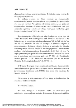 ARE 1216116 / SC
abrangente a ponto de cancelar a exigência de licitação para a outorga de
serviço público essencial;
(b) embora possam ser feitas ressalvas ao mandamento
constitucional a bem do interesse coletivo e do princípio da continuidade
dos serviços públicos, “a hipótese sob análise, contudo, não pode ser
compreendida no marco de tais situações excepcionalíssimas, visto que
concessões vigentes podem ter sua outorga prorrogada, sem licitação, por
longos 15 (quinze) anos” (fl. 71, Vol. 16).
Em contrarrazões, o Município de Joinville alega, em suma, que: (a)
“antes do advento da Constituição de 1988, não havia a necessidade de
licitação para os casos de permissão condicionada” (fl. 88, Vol. 16); (b) “no
ano de 1973, momento em que foi outorgada a permissão original à
concessionária, a legislação vigente obrigava a realização de licitação
somente para os casos de concessão de serviço público”, não havendo
qualquer exigência para outorga de permissão (fl. 88, Vol. 16); e (c) “a
legislação municipal apenas estabelece uma ressalva ao dever de licitar
que é autorizada expressamente pelo art. 37, XXI, da Constituição
Federal, pelo art. 17 da Constituição do Estado e pelo art. 99 da Lei
Orgânica do Município de Joinville” (fl. 93, Vol. 16).
O Tribunal de origem negou seguimento ao Recurso Extraordinário
aos fundamentos de que o acórdão recorrido está em conformidade com a
jurisprudência dominante nesta CORTE, bem como pela incidência da
Súmula 280 do STF.
No Agravo, a parte agravante refutou todos os fundamentos da
decisão de inadmissibilidade.
É o relatório. Decido.
No caso, insurge-se o recorrente contra leis municipais que
autorizam a prorrogação de contratos de concessão de transporte público
4
Documento assinado digitalmente conforme MP n° 2.200-2/2001 de 24/08/2001. O documento pode ser acessado pelo endereço
http://www.stf.jus.br/portal/autenticacao/autenticarDocumento.asp sob o código 146A-E048-8654-03A1 e senha 9272-D9E9-4A7D-7969
 