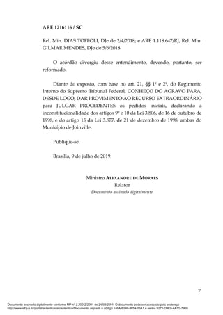 ARE 1216116 / SC
Rel. Min. DIAS TOFFOLI, DJe de 2/4/2018; e ARE 1.118.647/RJ, Rel. Min.
GILMAR MENDES, DJe de 5/6/2018.
O acórdão divergiu desse entendimento, devendo, portanto, ser
reformado.
Diante do exposto, com base no art. 21, §§ 1º e 2º, do Regimento
Interno do Supremo Tribunal Federal, CONHEÇO DO AGRAVO PARA,
DESDE LOGO, DAR PROVIMENTO AO RECURSO EXTRAORDINÁRIO
para JULGAR PROCEDENTES os pedidos iniciais, declarando a
inconstitucionalidade dos artigos 9º e 10 da Lei 3.806, de 16 de outubro de
1998, e do artigo 15 da Lei 3.877, de 21 de dezembro de 1998, ambas do
Município de Joinville.
Publique-se.
Brasília, 9 de julho de 2019.
Ministro ALEXANDRE DE MORAES
Relator
Documento assinado digitalmente
7
Documento assinado digitalmente conforme MP n° 2.200-2/2001 de 24/08/2001. O documento pode ser acessado pelo endereço
http://www.stf.jus.br/portal/autenticacao/autenticarDocumento.asp sob o código 146A-E048-8654-03A1 e senha 9272-D9E9-4A7D-7969
 