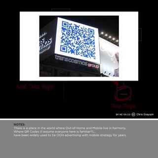 NOTES: 
There is a place in the world where Out-of-Home and Mobile live in harmony. 
Where QR Codes (I assume everyone here is familiar?)... 
have been widely used to tie OOH advertising with mobile strategy for years. 
 