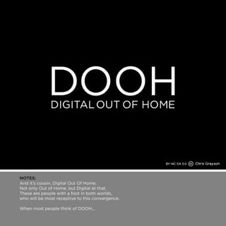NOTES: 
And it’s cousin, Digital Out Of Home. 
Not only Out of Home, but Digital at that. 
These are people with a foot in both worlds, 
who will be most receptive to this convergence. 
When most people think of DOOH... 
 