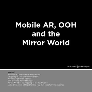 NOTES: 
Mobile AR, OOH and the Mirror World. 
I’m going to take these three things: 
Mobile Augmented Reality 
Out of Home Media Strategy 
Mirror World or 3D Mapping of the Real World 
...and bring them all together in a way that hopefully makes sense. 
 