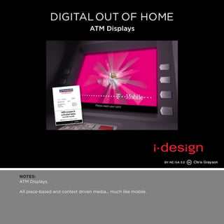 NOTES: 
ATM Displays. 
All place-based and context driven media... much like mobile. 
 
