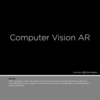 NOTES: 
With computer vision, the phone can do more than just overlay information onto the 
live video feed, it can analyze it in real time, and have a true geometric understanding of 
what is around it. 
 