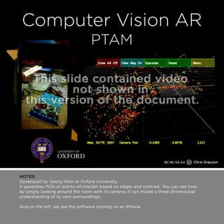 NOTES: 
Developed by Georg Klein at Oxford University. 
It generates POIs or points-of-interest based on edges and contrast. You can see how, 
by simply looking around the room with its camera, it can model a three dimensional 
understanding of its own surroundings. 
And on the left, we see the software running on an iPhone. 
 