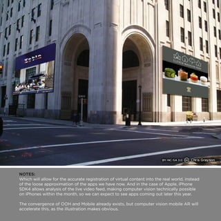 NOTES: 
Which will allow for the accurate registration of virtual content into the real world, instead 
of the loose approximation of the apps we have now. And in the case of Apple, iPhone 
SDK4 allows analysis of the live video feed, making computer vision technically possible 
on iPhones within the month, so we can expect to see apps coming out later this year. 
The convergence of OOH and Mobile already exists, but computer vision mobile AR will 
accelerate this, as the illustration makes obvious. 
 