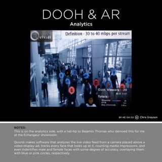 NOTES: 
This is on the analytics side, with a hat-tip to Bejamin Thomas who demoed this for me 
at the Echangeur showroom. 
Quividi makes software that analyzes the live video feed from a camera placed above a 
video-display-ad, tracks every face that looks up at it, counting media impressions, and 
even indentifies male and female faces with some degree of accuracy, overlaying them 
with blue or pink circles, respectively. 
 