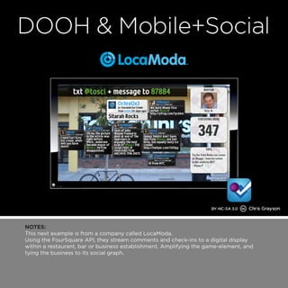 NOTES: 
This next example is from a company called LocaModa. 
Using the FourSquare API, they stream comments and check-ins to a digital display 
within a restaurant, bar or business establishment. Amplifying the game-element, and 
tying the business to its social graph. 
 