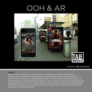 NOTES: 
And just over a week-ago I learned about a campaign by TAB World Media for 
Disney’s Prince of Persia, that incorporates both OOH and Mobile AR components. I 
downloaded the Layar, and played around with it, but the Out-of-Home component of 
the campaign was not running in my area, so I was not able to get the full experience. My 
understanding is that there is a game element that combines the app with the billboards, 
identified by location on the phone, with some reward system built in for finding them. 
So, kudos to TAB World Media. 
 