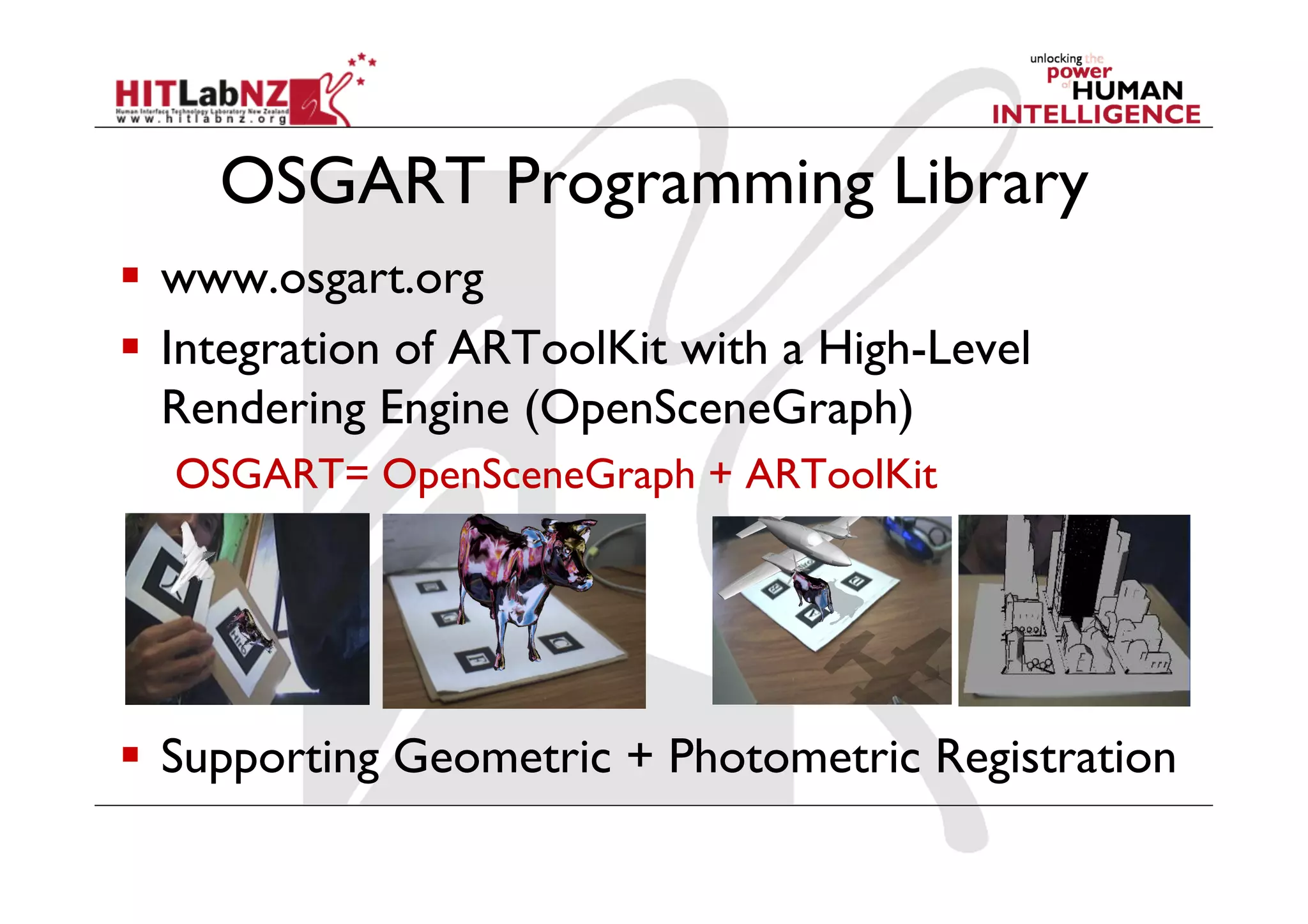 OSGART Programming Library
  www.osgart.org
  Integration of ARToolKit with a High-Level
   Rendering Engine (OpenSceneGraph)
  OSGART= OpenSceneGraph + ARToolKit




  Supporting Geometric + Photometric Registration
 