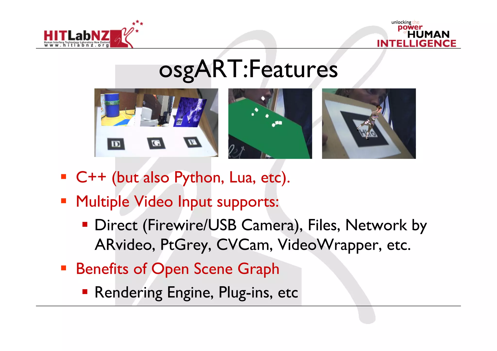 osgART:Features



  C++ (but also Python, Lua, etc).
  Multiple Video Input supports:
      Direct (Firewire/USB Camera), Files, Network by
       ARvideo, PtGrey, CVCam, VideoWrapper, etc.
  Benefits of Open Scene Graph
      Rendering Engine, Plug-ins, etc
 