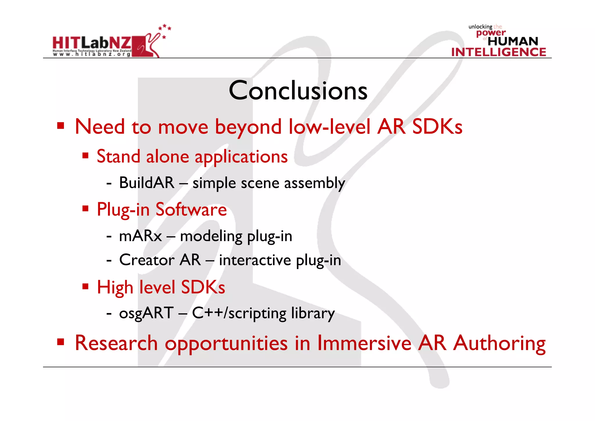Conclusions
  Need to move beyond low-level AR SDKs
    Stand alone applications
     -  BuildAR – simple scene assembly
    Plug-in Software
     -  mARx – modeling plug-in
     -  Creator AR – interactive plug-in
    High level SDKs
     -  osgART – C++/scripting library
  Research opportunities in Immersive AR Authoring
 
