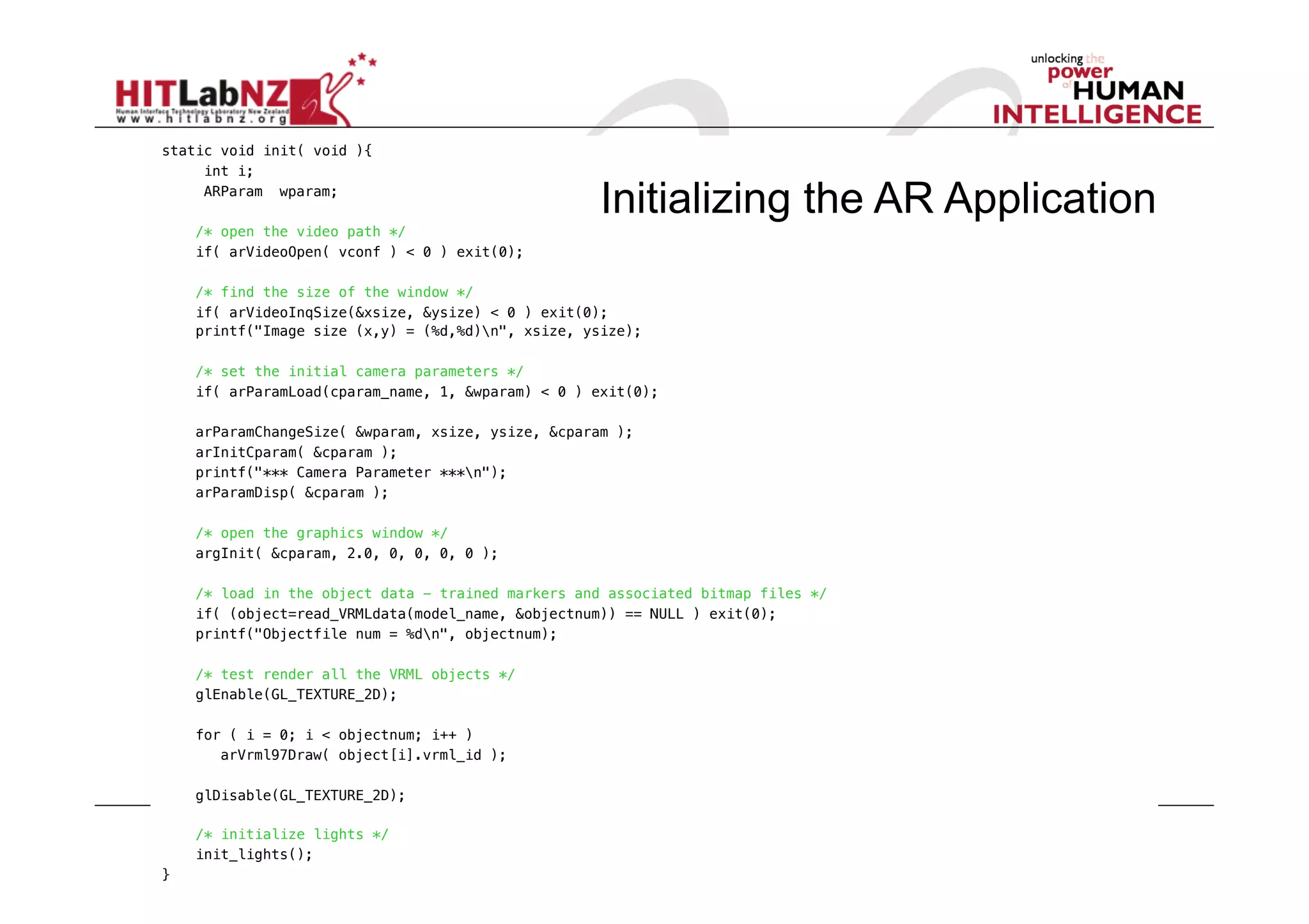 static void init( void ){!
    "int i;!
    "ARParam wparam;!
                                                     Initializing the AR Application
     /* open the video path */!
     if( arVideoOpen( vconf ) < 0 ) exit(0);!

     /* find the size of the window */!
     if( arVideoInqSize(&xsize, &ysize) < 0 ) exit(0);!
     printf("Image size (x,y) = (%d,%d)n", xsize, ysize);!

     /* set the initial camera parameters */!
     if( arParamLoad(cparam_name, 1, &wparam) < 0 ) exit(0);!

     arParamChangeSize( &wparam, xsize, ysize, &cparam );!
     arInitCparam( &cparam );!
     printf("*** Camera Parameter ***n");!
     arParamDisp( &cparam );!

     /* open the graphics window */!
     argInit( &cparam, 2.0, 0, 0, 0, 0 );!

     /* load in the object data - trained markers and associated bitmap files */!
     if( (object=read_VRMLdata(model_name, &objectnum)) == NULL ) exit(0);!
     printf("Objectfile num = %dn", objectnum);!

     /* test render all the VRML objects */!
     glEnable(GL_TEXTURE_2D);!

     for ( i = 0; i < objectnum; i++ )!
     " arVrml97Draw( object[i].vrml_id );!

     glDisable(GL_TEXTURE_2D);!

     /* initialize lights */!
     init_lights(); !
}!
 