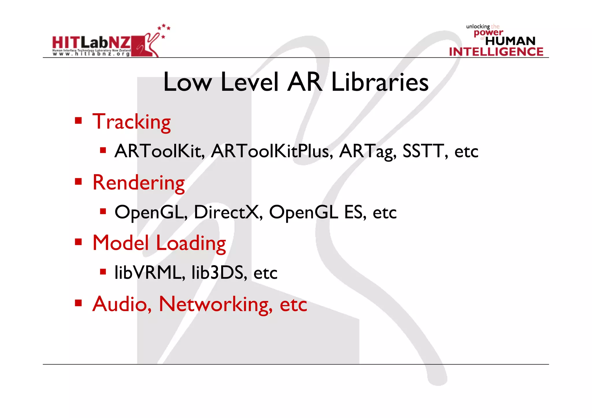 Low Level AR Libraries
  Tracking
    ARToolKit, ARToolKitPlus, ARTag, SSTT, etc
  Rendering
    OpenGL, DirectX, OpenGL ES, etc
  Model Loading
    libVRML, lib3DS, etc
  Audio, Networking, etc
 