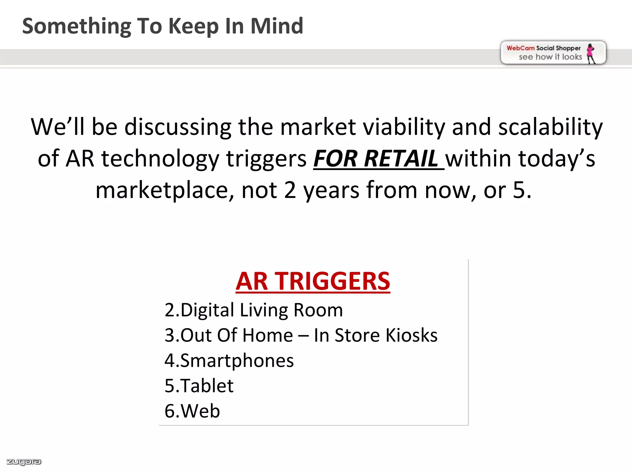 Something To Keep In Mind



We’ll be discussing the market viability and scalability
of AR technology triggers FOR RETAIL within today’s
      marketplace, not 2 years from now, or 5.


                     AR TRIGGERS
             2.Digital Living Room
             3.Out Of Home – In Store Kiosks
             4.Smartphones
             5.Tablet
             6.Web
 
