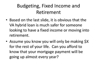 Budgeting, Fixed Income and
Retirement
• Based on the last slide, it is obvious that the
VA hybrid loan is much safer for someone
looking to have a fixed income or moving into
retirement.
• Assume you know you will only be making $X
for the rest of your life. Can you afford to
know that your mortgage payment will be
going up almost every year?
 