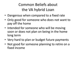 Common Beliefs about
the VA hybrid Loan
• Dangerous when compared to a fixed rate
• Only good for someone who does not want to
pay off the home
• Intended for someone who will be moving
soon or does not plan on being in the home
long term
• Very hard to plan or budget future payments
• Not good for someone planning to retire on a
fixed income
 