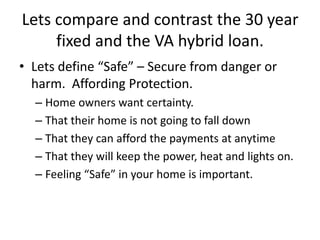 Lets compare and contrast the 30 year
fixed and the VA hybrid loan.
• Lets define “Safe” – Secure from danger or
harm. Affording Protection.
– Home owners want certainty.
– That their home is not going to fall down
– That they can afford the payments at anytime
– That they will keep the power, heat and lights on.
– Feeling “Safe” in your home is important.
 