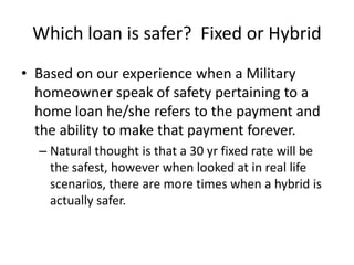 Which loan is safer? Fixed or Hybrid
• Based on our experience when a Military
homeowner speak of safety pertaining to a
home loan he/she refers to the payment and
the ability to make that payment forever.
– Natural thought is that a 30 yr fixed rate will be
the safest, however when looked at in real life
scenarios, there are more times when a hybrid is
actually safer.
 