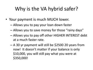 Why is the VA hybrid safer?
• Your payment is much MUCH lower.
– Allows you to pay your loan down faster
– Allows you to save money for those “rainy days”
– Allows you to pay off other HIGHER INTEREST debt
at a much faster rate.
– A 30 yr payment will still be $2500 20 years from
now! It doesn’t matter if your balance is only
$10,000, you will still pay what you were at
$350,000!
 