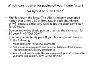 Which loan is better for paying off your home faster?
VA hybrid or 30 yr Fixed?
• First lets exam the facts. The USA is the only developed
nation that offers a 30 yr fixed rate in such abundance.
Why? Because almost NO ONE keeps the exact same loan
for 30 years.
• Do you know one single person that had the same loan for
30 years? NO YOU DON’T
• In order to completely pay off your home you will have to
do the following:
– Make additional PRINCIPLE payments
– Get a lump sum payment and pay your balance off all at once.
Insurance payout, lottery, inheritance
– You will not simply make the same payment year after year after
year until it is paid off. It WILL NOT HAPPEN!
 