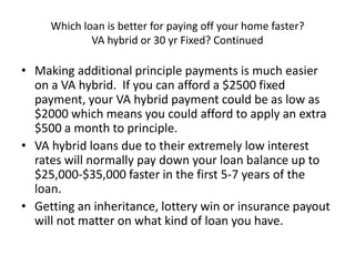 Which loan is better for paying off your home faster?
VA hybrid or 30 yr Fixed? Continued
• Making additional principle payments is much easier
on a VA hybrid. If you can afford a $2500 fixed
payment, your VA hybrid payment could be as low as
$2000 which means you could afford to apply an extra
$500 a month to principle.
• VA hybrid loans due to their extremely low interest
rates will normally pay down your loan balance up to
$25,000-$35,000 faster in the first 5-7 years of the
loan.
• Getting an inheritance, lottery win or insurance payout
will not matter on what kind of loan you have.
 