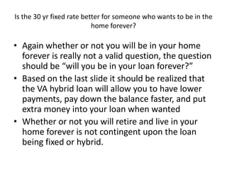 Is the 30 yr fixed rate better for someone who wants to be in the
home forever?
• Again whether or not you will be in your home
forever is really not a valid question, the question
should be “will you be in your loan forever?”
• Based on the last slide it should be realized that
the VA hybrid loan will allow you to have lower
payments, pay down the balance faster, and put
extra money into your loan when wanted
• Whether or not you will retire and live in your
home forever is not contingent upon the loan
being fixed or hybrid.
 