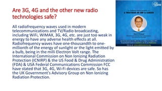 Are 3G, 4G and the other new radio
technologies safe?
All radiofrequency waves used in modern
telecommunications and TV/Radio broadcasting,
including WiFi, WIMAX, 3G, 4G, etc. are just too weak in
energy to have any adverse health effects at all.
Radiofrequency waves have one-thousandth to one-
millionth of the energy of sunlight or the light emitted by
a bulb, being in the milli Electron Volt range. The
International Commission on Non Ionizing Radiation
Protection (ICNIRP) & the US Food & Drug Administration
(FDA) & USA Federal Communications Commission FCC
have stated that 3G, 4G, Wi-Fi devices are safe. So has
the UK Government's Advisory Group on Non Ionizing
Radiation Protection.
 