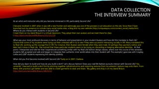 DATA COLLECTION
THE INTERVIEW SUMMARY
As an artist and instructor why did you become immersed in VR, particularly Second Life?
I became involved in 2007 when it was still a new frontier and seemingly was one of the pioneers in art education on the site. Since then I have
branched out my presence to include many social media sites, a blog and my own website (http://uniqueasyou.com/connect_social_media.htm)
Where do you interact with students in Second Life?
I meet them on my island Brauni in a virtual classroom. They adopt their own avatars and we meet there for class
( http://slurl.com/secondlife/Brauni/231/121/22)
What was your most profound discovery in terms of behavior and presentation in your student Avatars and how did this translate to Real Life?
I found that some of my students were trying out their untested self in SL to see if they were successful interacting socially in VR. Many translated this
to Real Life, working up the courage first in VR. For instance, their Avatars were female when they were male. Or perhaps they sported a tattoo and
later had it done in Real Life. She noticed that these particular students seem to be trying on, discarding or keeping alternative identities. At that
point, I interjected and told her that I experienced something similar with my Real Life fashion design classes, where over the course of the semester,
students felt accepted and safe and began to integrate their authentic inner world selves into their student self. The example I gave was with Cosplay,
Lolita and LGBT students expressing this identity publicly.
When did you first become involved with Second Life? Early on in 2007, I believe.
How did you learn to build and how do you build a skirt!? Let’s discuss fashion! Does your real life fashion pursuits interact with Second Life? Yes,
certainly! I learned to build a skirt first by stitching together cylindrical prims and importing textures from my artwork t texture map onto them. From
there, with practice I got better and was able to create garments to wear and share. My gallery and shop is on my island Brauni.
http://slurl.com/secondlife/Brauni/180/0/22/
 