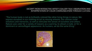 EXCERPT FROM INTERACTIVE ARTIST'S GALLERY TALK: OBSERVATION AND
INTERPRETATION OF COLOR COMMUNICATION THROUGH CLOTHING
“The human body is not as brilliantly colored like other living things in nature. We
express ourselves in our clothing to act as moving artwork. Our choices invite
emotions and memories, as well as stimulate the senses of ourselves and others.
Nature uses color for a variety of reasons-as a warning, to attract a mate, or for a
dominant or camouflaged appearance. As humans, we do the same thing."
 