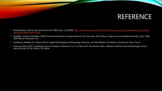 REFERENCE
• Pixelanthropy: Charities tap into Second Life, NBC News, 1/10/2008 http://www.nbcnews.com/id/22574057/ns/us_news-giving/t/pixelanthropy-charities-
tap-second-life/#.VyEnf_krKUk
• McMillan, James H. McMillian (2004). Educational Research Fundamentals for the Consumer, Sixth Edition, Virginia Commonwealth University, 2012, 2008,
2004 Pearson Education, Inc.
• Underberg, Natalie, Zorn, Elayne (2013). Digital Ethnography: Anthropology, Narrative, and New Media, First Edition, University of Texas, Austin
• Stokrocki, Mary (1997). Qualitative forms of research methods. In S. D. La Pierre, & E. Zimmerman (Eds.). Research methods and methodologies for art
education (pp. 33-56). Reston, VA: NAEA
 