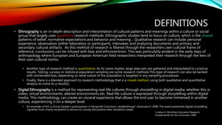 DEFINITIONS
• Ethnography is an in-depth description and interpretation of cultural patterns and meanings within a culture or social
group that largely uses qualitative research methods. Ethnographic studies tend to focus on culture, which is the shared
patterns of belief, normative expectations and behavior and meaning. 1 Qualitative research can include personal
experience, observation (either laboratory or participant), interviews and analyzing documents and primary and
secondary cultural artifacts. As this method of research is filtered through the researchers own cultural frame of
reference, conclusions can be infused with bias and ethnocentrism. This was particularly evident in the early days of
anthropology where European and European American field researchers interpreted their research through the lens of
their own cultural norms.
• Another type of research method is quantitative. As its name implies, large data sets are gathered and interpolated to construe
results. Testing, surveys or statistical population sampling are some research methods.This type of research can also be tainted
with unintended bias, depending on what subset of the population is targeted in any sampling procedures.
• Finally, there is a blended approach to research methodology that is a mixed-method, using both qualitative and quantitative
analysis to come to a result(s).
• Digital Ethnography is a method for representing real-life cultures through storytelling in digital media, whether this is
video, virtual environments, altered environments etc. Real life culture is expressed through storytelling within digital
media. This methodology can create an visceral experience that allows the end user to become immersed in another
culture, experiencing it on a deeper level.
• An example of this is Zinnia Zauber’s participation in Nonprofit Commons “pixelanthropy” showcase in 2008. The event presented digital storytelling
vignettes from charity recipients to donors to convey the positive their donations made.
1.James H. Mcmillian, Education Research,
Fundamentals for the Consumer, 1996
 