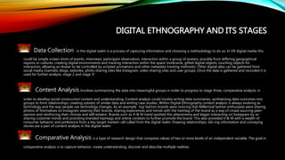 DIGITAL ETHNOGRAPHY AND ITS STAGES
Data Collection in the digital realm is a process of capturing information and choosing a methodology to do so. In VR digital media this
could be simple screen shots of events, interviews, participant observation, interaction within a group of avatars, possibly from differing geographical
regions or cultures, creating digital environments and tracking interaction within the space (notecards, gifted digital objects, touching objects for
interaction, allowing an Avatar to be controlled by scripted animations and other metadata tracking methods). Other digital data can be gathered from
social media channels, blogs, websites, photo sharing sites like Instagram, video sharing sites and user groups. Once the data is gathered and recorded it is
used for further analysis, stage 2 and stage 3!
Content Analysis Involves summarizing the data into meaningful groups in order to progress to stage three, comparative analysis; in
order to develop social construction context and understanding. Content analysis could involve writing data summaries, synthesizing data outcomes into
groups to form relationships, creating subsets of similar data and writing case studies. Within Digital Ethnography content analysis is always evolving as
technology and the way people use technology changes. As an example : top fashion brands were noticing that Millennial fashion enthusiasts were sharing
photos of themselves on Instagram wearing their brands, sharing experiences and trends with the hashtag of the brand as a way of crowd sourcing peer-
opinion and reinforcing their choices and self-esteem. Brands such as H & M trend spotted this phenomena and began interacting on Instagram by re-
sharing customer trends and providing branded hashtags and online contests to further promote the brand. This also provided H & M with a wealth of
consumer behavior and preference from a key target market—all culled from the digital realm. Drawing relationships, silo-ing information and conveying
stories are a part of content analysis in the digital realm.
Comparative Analysis is a type of research design that compares values of two or more levels of an independent variable. The goal in
comparative analysis is to capture behavior, create understanding, discover and describe multiple realities.
 