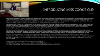 INTRODUCING MISS COOKIE CLIP
CONTEXT
I was always interested in digital storytelling from the early days of computer animation, having designed the costumes and digitally painted the backdrops for
an Avatar version of ice skating Olympian Kristi Yamaguchi for a girls’ computer animation game titled Ice Skating Fantasy. However, two decades later I am
still fascinated by the concept of gaming and digital fashion design. I am compelled to explore the VR, as a creator--realizing it is the next frontier. This class
helped me do just that and prompted me to understand the unique culture that Second Life has created.
My Avatar’s name, Cookie Clip, is loosely based on my own birth name Crisp, which was changed when my stepfather adopted me. In fact, I never knew I was
adopted, so the name Clip is emblematic of Crisp, a surname still hidden in the recesses of digerati. Cookie was my nickname as a child, so the two merged
and my Avatar was rezzed! I attempted to keep her body type, hair and facial features as close to my own as possible—circa age 27! I had a fun time
customizing her appearance and either shopping for, or building her wardrobe from scratch.
My initial forays into Second Life were to newbie islands for orientation and then off to explore. Londontown was the first island I visited after Orientation
Island. It was lively, the music was great, surroundings comforting to me (I have been to London so it felt somewhat familiar) and allowed me to test my chops
walking, flying and running. I also experimented with different camera controls and points of view. I still like the straight forward camera angle the best.
I have to say though that there were three islands that I spend the most time on because they either comforted me or fascinated me. UUTopia (I am a
Unitarian Universalist member in Real Life) Paris 1900 and the City of New Babbage. I believe it was the atmosphere of peace, diversity, tranquility and safety of
UUTopia, romance and art in Paris 1900, and fascination with Edwardian era England with an undercurrent of something darker that appealed most. Their
URLS are below:
UUTopia http://maps.secondlife.com/secondlife/UUtopia/69/76/26
Paris 1900 http://maps.secondlife.com/secondlife/Paris%201900/217/7/24
The City of New Babbage http://maps.secondlife.com/secondlife/Babbage%20Square/180/35/108
 