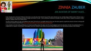 ZINNIA ZAUBER
AN AVATAR OF MANY HUES…
I was introduced to Zinnia by Professor Stockroki as an educator that shared many of the same interests as me, namely design, fashion and in Zinnia’s case, a
strong interest in the meaning and atomic weight and fission of color. Just as Kandinski claimed to be able to hear color, Zinnia’s research focused on colors
ability to catalyze intent and create action.
So off to Zinnia’s island of color and brilliance we went! Zinnia has an incredible island of her own (she also spends a significant amount of time on Nonprofit
Commons) located at island Brauni http://maps.secondlife.com/secondlife/Brauni/139/28/107
I was amazed, not only at the proliferation of virtual cats lolling about the place, but the visual explosion and rich saturation of color. It was like landing in a
Crayola box of crayons—the 48 pack. Eventually I found her research area where she posts large billboards on her educational research and findings.
 