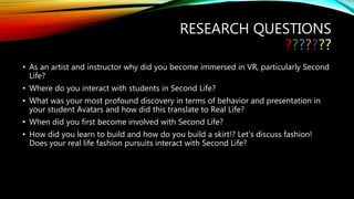 RESEARCH QUESTIONS
???????
• As an artist and instructor why did you become immersed in VR, particularly Second
Life?
• Where do you interact with students in Second Life?
• What was your most profound discovery in terms of behavior and presentation in
your student Avatars and how did this translate to Real Life?
• When did you first become involved with Second Life?
• How did you learn to build and how do you build a skirt!? Let’s discuss fashion!
Does your real life fashion pursuits interact with Second Life?
 