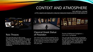 CONTEXT AND ATMOSPHERE
THE VIRTUAL LOUVRE
HTTP://MAPS.SECONDLIFE.COM/SECONDLIFE/PARIS%20COUTURE/38/93/22
Rois Thraces
This was the entry to the Louvre
introducing the Rois Thraces (The Saga of
the Thracian Kings) exhibition on Ancient
Thrace (modern Bulgaria) treasures. The
collection comprised of objects, bas relief
sculpture, free standing marble sculpture,
metalwork
Classical Greek Statue
of Poseidon
This triton bearing statue greeted me on
the ground floor of the Louvre dedicated
to the royal art of Ancient Thrace, which
had not left the country to travel until
this past year.
Portrait of Baldassare Castiglione c.
1514–1515 by Raphael
You can see the placement of paintings
on the wall is how you might see them in
the real Louvre. This upstairs gallery was
a quiet, warm space. I was alone to
contemplate the art peacefully and
wander about.
 
