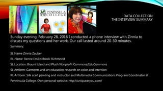 DATA COLLECTION
THE INTERVIEW SUMMARY
Sunday evening, February 28, 2016 I conducted a phone interview with Zinnia to
discuss my questions and her work. Our call lasted around 20-30 minutes.
Summary:
SL Name Zinnia Zauber
RL Name: Renne Emiko Brock-Richmond
SL Location: Brauni Island and Plush Nonprofit Commons/EduCommons
SL Artform: Garments and art education research on color and intention
RL Artform: Silk scarf painting and instructor and Multimedia Communications Program Coordinator at
Penninsula College. Own personal website: http://uniqueasyou.com/
 