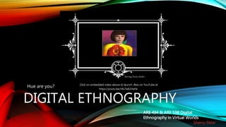 DIGITAL ETHNOGRAPHY
Hue are you? Click on embedded video above to launch. Also on YouTube at
https://youtu.be/nfo7w61Hehk
ARE 494 & ARE 598 Digital
Ethnography in Virtual Worlds
Sherry Sklar
StarringZinnia Zauber
 