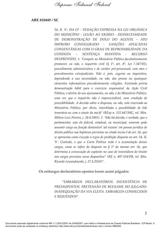 ARE 810449 / SC
54, II, ‘b’, DA CF - VEDAÇÃO EXPRESSA NA LEI ORGÂNICA
DO MUNICÍPIO - LESÃO AO ERÁRIO - DESNECESSIDADE
DE DEMONSTRAÇÃO DE DOLO DO AGENTE – ATO
ÍMPROBO CONFIGURADO - SANÇÕES APLICADAS
CONSENTÂNEAS COM O GRAU DE REPROVABILIDADE DA
CONDUTA – SENTENÇA MANTIDA - RECURSO
DESPROVIDO. 1. ‘Compete ao Ministério Público facultativamente
promover, ou não, o inquérito civil (§ 1º, art. 8º, Lei 7.347/85),
procedimento administrativo e de caráter pré-processual, com atos e
procedimentos extrajudiciais. Não é, pois, cogente ou impositivo,
dependendo a sua necessidade, ou não, das provas ou quaisquer
elementos informativos precedentemente coligidos. Existindo prévia
demonstração hábil para o exercício responsável da Ação Civil
Pública, o alvitre do seu ajuizamento, ou não, é do Ministério Público,
uma vez que o inquérito não é imprescindível, nem condição de
procedibilidade. A decisão sobre a dispensa, ou não, está reservada ao
Ministério Público, por óbvio, interditada a possibilidade de lide
temerária ou com o sinete da má-fé’ (REsp n. 152.447/MG, rel. Min.
Milton Luiz Pereira, j. 28.8.2001). 2. ‘Não há dúvida, é verdade, que o
parlamentar, seja ele federal, estadual, ou municipal, somente pode
assumir cargo ou função demissível ‘ad nutum’ em pessoa jurídica de
direito público nas hipóteses previstas no citado inciso I do art. 56, que
se apresenta como exceção à regra de proibição disposta no art. 54, II,
‘b’. Contudo, o que a Carta Política veda é a acumulação desses
cargos, como se infere do disposto no § 1º do mesmo art. 56, que
determina a convocação do suplente no caso de investidura do titular
nos cargos previstos nesse dispositivo" (RE n. 497.554/PR, rel. Min.
Ricardo Lewandowski, j. 27.4.2010)”.
Os embargos declaratórios opostos foram assim julgados:
“EMBARGOS DECLARATÓRIOS. INEXISTÊNCIA DE
PRESSUPOSTOS. PRETENSÃO DE REEXAME DO JULGADO.
INADEQUAÇÃO DA VIA ELEITA. EMBARGOS CONHECIDOS
E REJEITADOS”.
2
Supremo Tribunal Federal
Documento assinado digitalmente conforme MP n° 2.200-2/2001 de 24/08/2001, que institui a Infraestrutura de Chaves Públicas Brasileira - ICP-Brasil. O
documento pode ser acessado no endereço eletrônico http://www.stf.jus.br/portal/autenticacao/ sob o número 5882483.
 