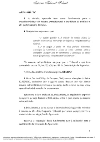 ARE 810449 / SC
3. A decisão agravada teve como fundamento para a
inadmissibilidade do recurso extraordinário a incidência da Súmula n.
284 deste Supremo Tribunal.
4. O Agravante argumenta que
“a ‘vexata quaestio’ (…) consiste na simples análise do
vereador acumular (ou não) cargos em regime de compatibilidade de
horários.
(…) ao ocupar 2 cargos em entes políticos autônomos,
Município de Canoinhas e Estado de Santa Catarina, torna-se
incogitável qualquer jaez de impedimento à cumulação de cargos
(desde que presente a compatibilidade de horários)”.
No recurso extraordinário, alega-se que o Tribunal a quo teria
contrariado os arts. 29, inc. IX, e 38, inc. III, da Constituição da República.
Apreciada a matéria trazida na espécie, DECIDO.
5. O art. 544 do Código de Processo Civil, com as alterações da Lei n.
12.322/2010, estabelece que o agravo contra decisão que não admite
recurso extraordinário processa-se nos autos deste recurso, ou seja, sem a
necessidade da formação de instrumento.
Sendo este o caso, analisam-se, inicialmente, os argumentos expostos
no agravo, de cuja decisão se terá, então, se for o caso, exame do recurso
extraordinário.
6. Inicialmente, é de se afastar o óbice da decisão agravada referente
à súmula n. 284 deste Supremo Tribunal, por serem compreensíveis a
controvérsia e as alegações do Agravante.
Todavia, a superação desse fundamento não é suficiente para o
acolhimento da pretensão do Agravante.
3
Supremo Tribunal Federal
Documento assinado digitalmente conforme MP n° 2.200-2/2001 de 24/08/2001, que institui a Infraestrutura de Chaves Públicas Brasileira - ICP-Brasil. O
documento pode ser acessado no endereço eletrônico http://www.stf.jus.br/portal/autenticacao/ sob o número 5882483.
 