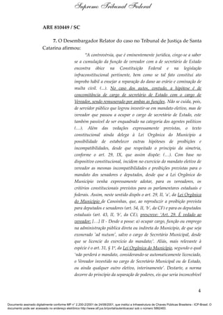 ARE 810449 / SC
7. O Desembargador Relator do caso no Tribunal de Justiça de Santa
Catarina afirmou:
“A controvérsia, que é eminentemente jurídica, cinge-se a saber
se a cumulação da função de vereador com a de secretário de Estado
encontra óbice na Constituição Federal e na legislação
infraconstitucional pertinente, bem como se tal fato constitui ato
ímprobo hábil a ensejar a reparação do dano ao erário e cominação de
multa civil. (...). No caso dos autos, contudo, a hipótese é de
concomitância de cargo de secretário de Estado com o cargo de
Vereador, sendo remunerado por ambas as funções. Não se cuida, pois,
de servidor público que logrou investir-se em mandato eletivo, mas de
vereador que passou a ocupar o cargo de secretário de Estado, este
também passível de ser enquadrado na categoria dos agentes políticos
(…). Além das vedações expressamente previstas, o texto
constitucional ainda delega à Lei Orgânica do Município a
possibilidade de estabelecer outras hipóteses de proibições e
incompatibilidades, desde que respeitado o princípio da simetria,
conforme o art. 29, IX, que assim dispõe: (…). Com base no
dispositivo constitucional, incidem no exercício do mandato eletivo de
vereador as mesmas incompatibilidades e proibições previstas para o
mandato dos senadores e deputados, desde que a Lei Orgânica do
Município venha expressamente adotar, para os vereadores, os
critérios constitucionais previstos para os parlamentares estaduais e
federais. Assim, neste sentido dispôs o art. 29, II, ‘a’, da Lei Orgânica
do Município de Canoinhas, que, ao reproduzir a proibição prevista
para deputados e senadores (art. 54, II, ‘b’, da CF) e para os deputados
estaduais (art. 43, II, ‘b’, da CE), prescreve: ‘Art. 29. É vedado ao
vereador: […] II - Desde a posse: a) ocupar cargo, função ou emprego
na administração pública direta ou indireta do Município, de que seja
exonerado 'ad nutum', salvo o cargo de Secretário Municipal, desde
que se licencie do exercício do mandato;’. Aliás, mais relevante à
espécie é o art. 31, § 1º, da Lei Orgânica do Município, segundo o qual
‘não perderá o mandato, considerando-se automaticamente licenciado,
o Vereador investido no cargo de Secretário Municipal ou de Estado,
ou ainda qualquer outro eletivo, interinamente’. Destarte, a norma
decorre do princípio da separação de poderes, eis que seria inconcebível
4
Supremo Tribunal Federal
Documento assinado digitalmente conforme MP n° 2.200-2/2001 de 24/08/2001, que institui a Infraestrutura de Chaves Públicas Brasileira - ICP-Brasil. O
documento pode ser acessado no endereço eletrônico http://www.stf.jus.br/portal/autenticacao/ sob o número 5882483.
 