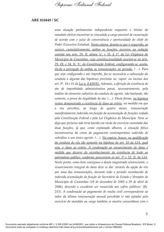 ARE 810449 / SC
uma atuação parlamentar independente enquanto o titular do
mandato eletivo encontrar-se vinculado a cargo passível de exoneração
de acordo com o juízo de conveniência e oportunidade do chefe do
Poder Executivo Estadual. Nesta esteira, denota-se que o requerido, ao
exercer, cumulativamente, ambas as funções, incorreu na vedação
contida nos arts. 29, II, alínea ‘a’, e 31, § 1º, da Lei Orgânica do
Município de Canoinhas, cuja constitucionalidade assenta-se no arts.
29, IX, e 54, II, ‘b’, da Constituição Federal, configurando-se, assim,
ilícita a percepção de ambas as remunerações no período. (…). Para
que seja configurado o ato ímprobo, faz-se necessária a subsunção da
conduta a alguma das hipóteses previstas no ‘caput’ ou incisos dos
art. 9º, 10 e 11 da Lei n. 8.429/92. Ademais, a aferição da existência do
ato de improbidade administrativa passa, necessariamente, pela
análise do elemento subjetivo da conduta do agente, não bastando, tão
somente, a prova da ilegalidade do ato. (…). Desta forma, na hipótese
restou demonstrada a existência de dano ao erário, na medida em que
o réu percebeu, ao longo de quatro meses, remuneração
manifestamente indevida em função da acumulação de funções vedada
pela Constituição Federal e pela Lei Orgânica do Município. Nem se
diga que prejuízo não teria havido em razão do exercício cumulado das
duas funções, já que, como explanado alhures, a situação fática
incontroversa dá conta do pagamento contemporâneo indevido de
subsídios a um único agente. (…). Na espécie, houve, na qualificação
da conduta do réu tão somente na hipótese do art. 10 da LIA, qual
seja, o dano ao erário. A condenação ao ressarcimento do dano é
medida que decorre do reconhecimento da existência de lesão ao
patrimônio público, conforme prescrevem os art. 5º e 12, II, da LIA.
Neste ponto, como bem consignou a douta magistrada sentenciante, o
ressarcimento integral do dano deve se dar ‘através da opção do réu
por uma das remunerações, durante todo o período reconhecido de
indevida acumulação da função de Secretário de Estado e Vereador do
Município de Canoinhas (19 de dezembro de 2005 a 29 de abril de
2006), devendo a excedente ser ressarcida aos cofres públicos’ (fls.
213). A condenação ao pagamento de multa civil correspondente ao
valor da última remuneração mensal percebida (e não optada) pelo
exercício do mandato ou cargo também se mostra consentânea com o
5
Supremo Tribunal Federal
Documento assinado digitalmente conforme MP n° 2.200-2/2001 de 24/08/2001, que institui a Infraestrutura de Chaves Públicas Brasileira - ICP-Brasil. O
documento pode ser acessado no endereço eletrônico http://www.stf.jus.br/portal/autenticacao/ sob o número 5882483.
 