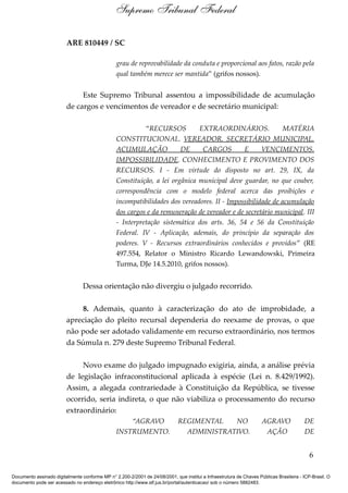 ARE 810449 / SC
grau de reprovabilidade da conduta e proporcional aos fatos, razão pela
qual também merece ser mantida” (grifos nossos).
Este Supremo Tribunal assentou a impossibilidade de acumulação
de cargos e vencimentos de vereador e de secretário municipal:
“RECURSOS EXTRAORDINÁRIOS. MATÉRIA
CONSTITUCIONAL. VEREADOR. SECRETÁRIO MUNICIPAL.
ACUMULAÇÃO DE CARGOS E VENCIMENTOS.
IMPOSSIBILIDADE. CONHECIMENTO E PROVIMENTO DOS
RECURSOS. I - Em virtude do disposto no art. 29, IX, da
Constituição, a lei orgânica municipal deve guardar, no que couber,
correspondência com o modelo federal acerca das proibições e
incompatibilidades dos vereadores. II - Impossibilidade de acumulação
dos cargos e da remuneração de vereador e de secretário municipal. III
- Interpretação sistemática dos arts. 36, 54 e 56 da Constituição
Federal. IV - Aplicação, ademais, do princípio da separação dos
poderes. V - Recursos extraordinários conhecidos e providos” (RE
497.554, Relator o Ministro Ricardo Lewandowski, Primeira
Turma, DJe 14.5.2010, grifos nossos).
Dessa orientação não divergiu o julgado recorrido.
8. Ademais, quanto à caracterização do ato de improbidade, a
apreciação do pleito recursal dependeria do reexame de provas, o que
não pode ser adotado validamente em recurso extraordinário, nos termos
da Súmula n. 279 deste Supremo Tribunal Federal.
Novo exame do julgado impugnado exigiria, ainda, a análise prévia
de legislação infraconstitucional aplicada à espécie (Lei n. 8.429/1992).
Assim, a alegada contrariedade à Constituição da República, se tivesse
ocorrido, seria indireta, o que não viabiliza o processamento do recurso
extraordinário:
“AGRAVO REGIMENTAL NO AGRAVO DE
INSTRUMENTO. ADMINISTRATIVO. AÇÃO DE
6
Supremo Tribunal Federal
Documento assinado digitalmente conforme MP n° 2.200-2/2001 de 24/08/2001, que institui a Infraestrutura de Chaves Públicas Brasileira - ICP-Brasil. O
documento pode ser acessado no endereço eletrônico http://www.stf.jus.br/portal/autenticacao/ sob o número 5882483.
 